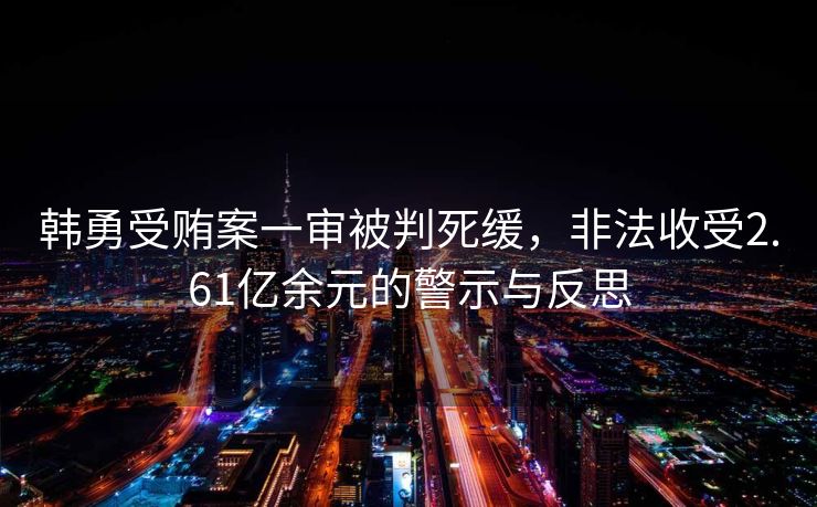 韩勇受贿案一审被判死缓，非法收受2.61亿余元的警示与反思
