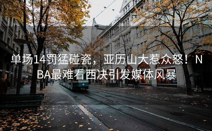 单场14罚猛碰瓷，亚历山大惹众怒！NBA最难看西决引发媒体风暴
