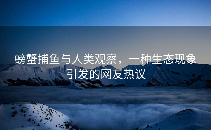 螃蟹捕鱼与人类观察，一种生态现象引发的网友热议