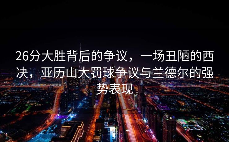 26分大胜背后的争议，一场丑陋的西决，亚历山大罚球争议与兰德尔的强势表现