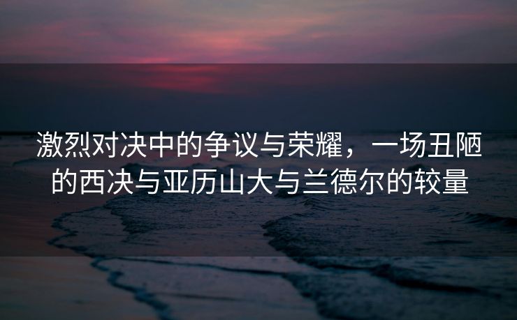 激烈对决中的争议与荣耀，一场丑陋的西决与亚历山大与兰德尔的较量