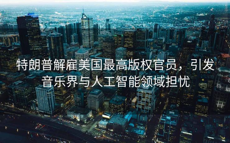 特朗普解雇美国最高版权官员，引发音乐界与人工智能领域担忧