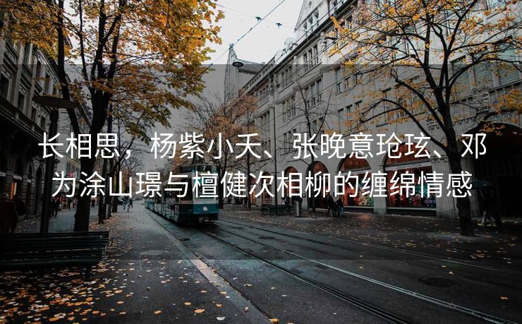 长相思，杨紫小夭、张晚意玱玹、邓为涂山璟与檀健次相柳的缠绵情感