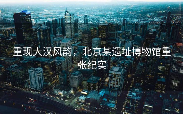 重现大汉风韵，北京某遗址博物馆重张纪实