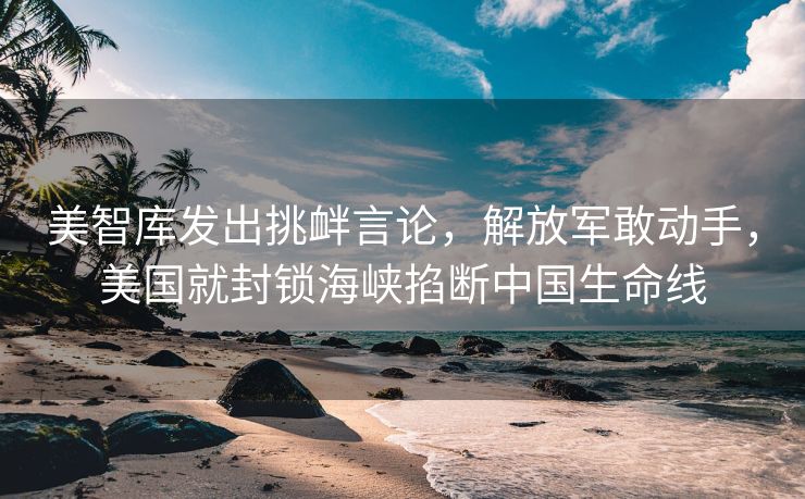 美智库发出挑衅言论，解放军敢动手，美国就封锁海峡掐断中国生命线