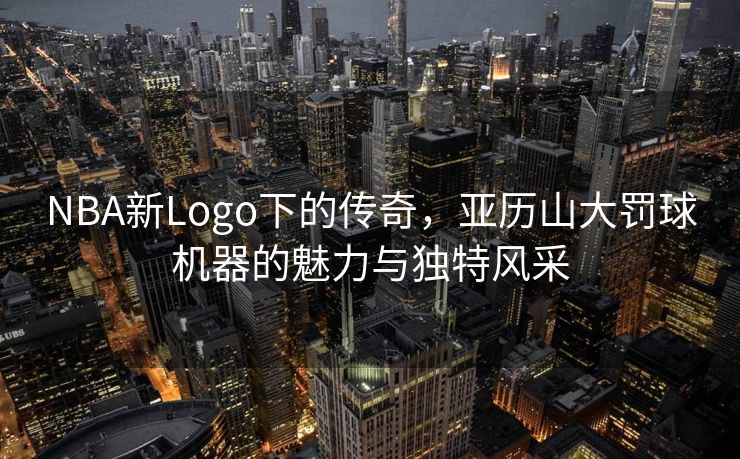 NBA新Logo下的传奇，亚历山大罚球机器的魅力与独特风采