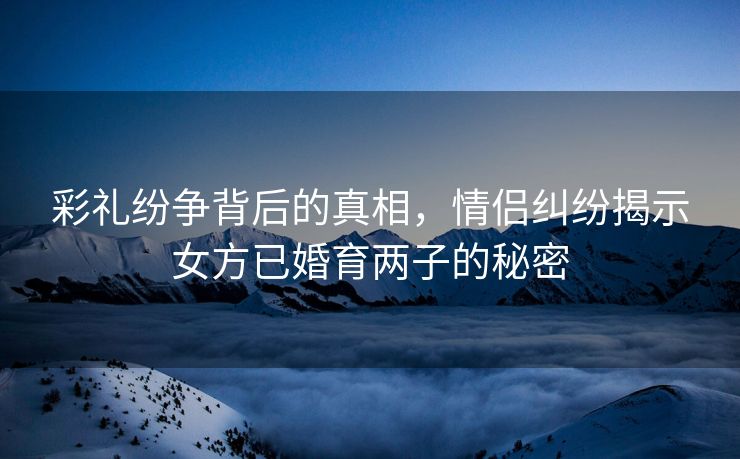 彩礼纷争背后的真相，情侣纠纷揭示女方已婚育两子的秘密