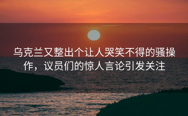 乌克兰又整出个让人哭笑不得的骚操作，议员们的惊人言论引发关注