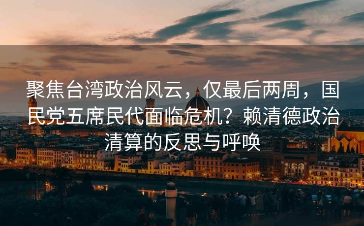 聚焦台湾政治风云，仅最后两周，国民党五席民代面临危机？赖清德政治清算的反思与呼唤