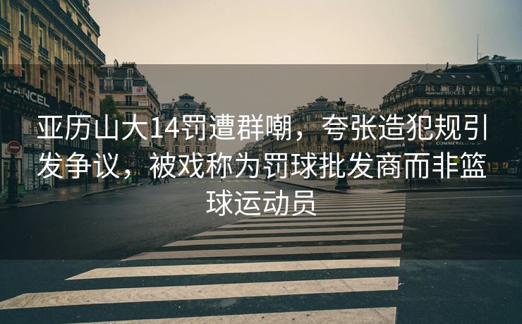 亚历山大14罚遭群嘲，夸张造犯规引发争议，被戏称为罚球批发商而非篮球运动员