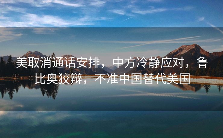 美取消通话安排，中方冷静应对，鲁比奥狡辩，不准中国替代美国