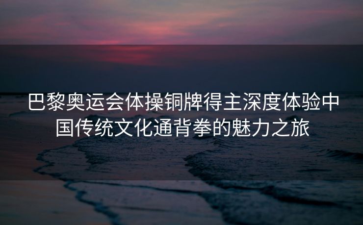 巴黎奥运会体操铜牌得主深度体验中国传统文化通背拳的魅力之旅
