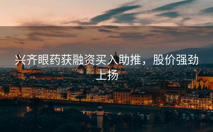 兴齐眼药获融资买入助推，股价强劲上扬