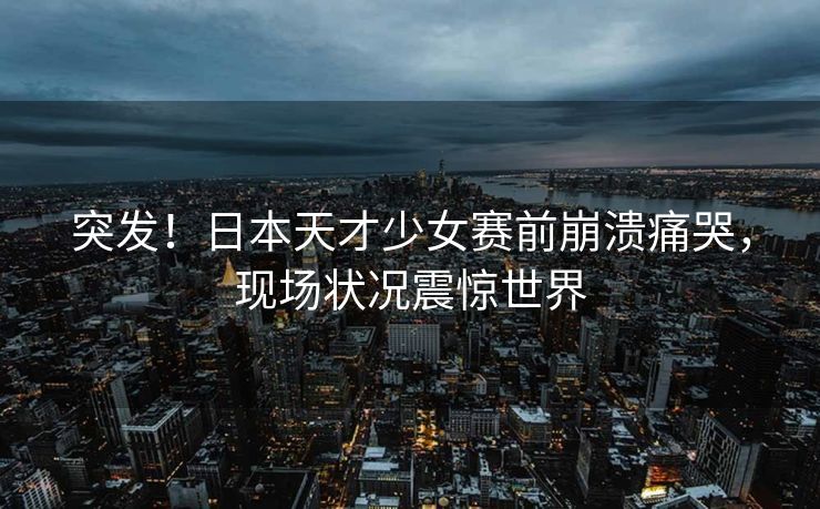 突发！日本天才少女赛前崩溃痛哭，现场状况震惊世界