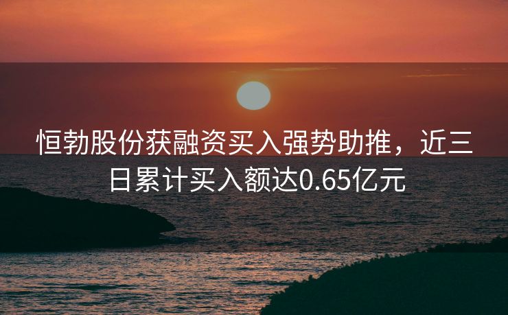恒勃股份获融资买入强势助推，近三日累计买入额达0.65亿元