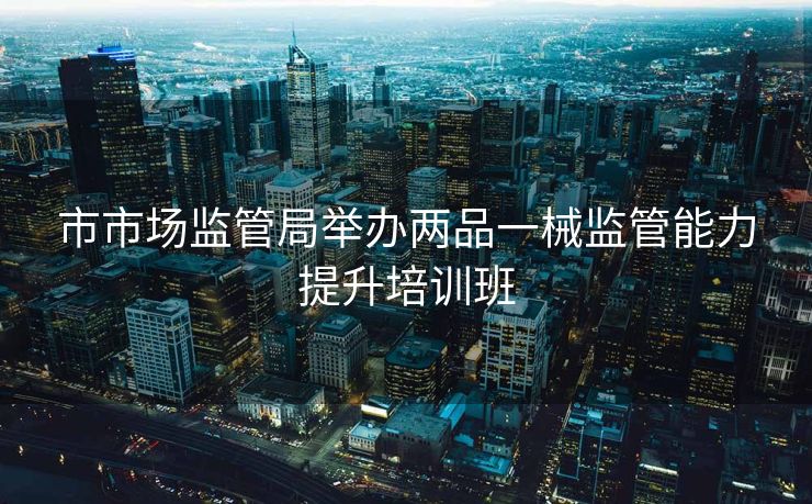 市市场监管局举办两品一械监管能力提升培训班