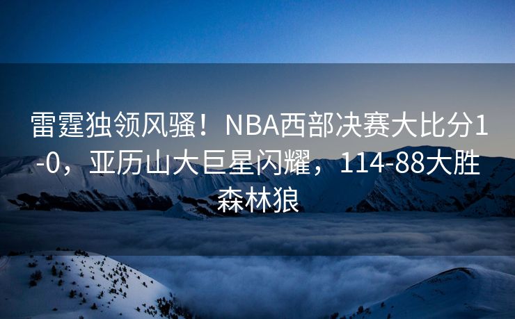 雷霆独领风骚！NBA西部决赛大比分1-0，亚历山大巨星闪耀，114-88大胜森林狼
