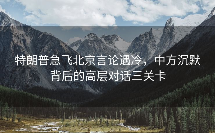 特朗普急飞北京言论遇冷，中方沉默背后的高层对话三关卡