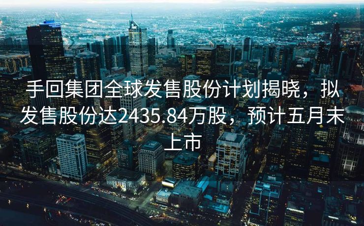 手回集团全球发售股份计划揭晓，拟发售股份达2435.84万股，预计五月末上市