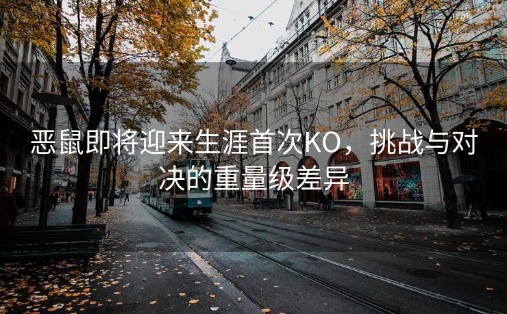 恶鼠即将迎来生涯首次KO，挑战与对决的重量级差异