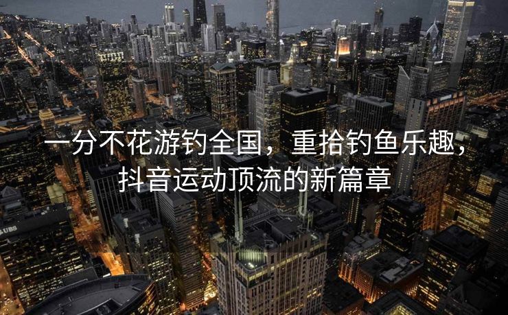 一分不花游钓全国，重拾钓鱼乐趣，抖音运动顶流的新篇章