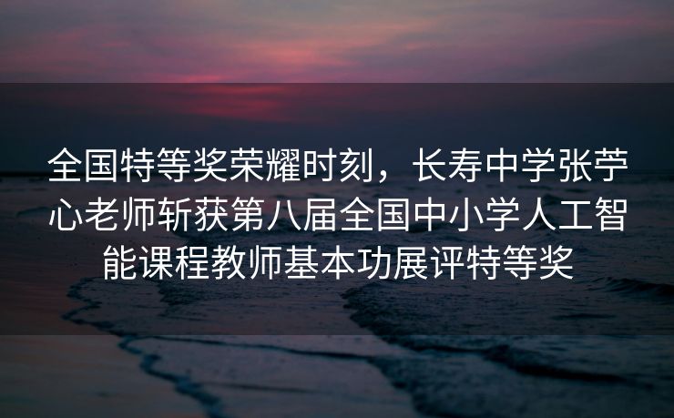 全国特等奖荣耀时刻，长寿中学张苧心老师斩获第八届全国中小学人工智能课程教师基本功展评特等奖