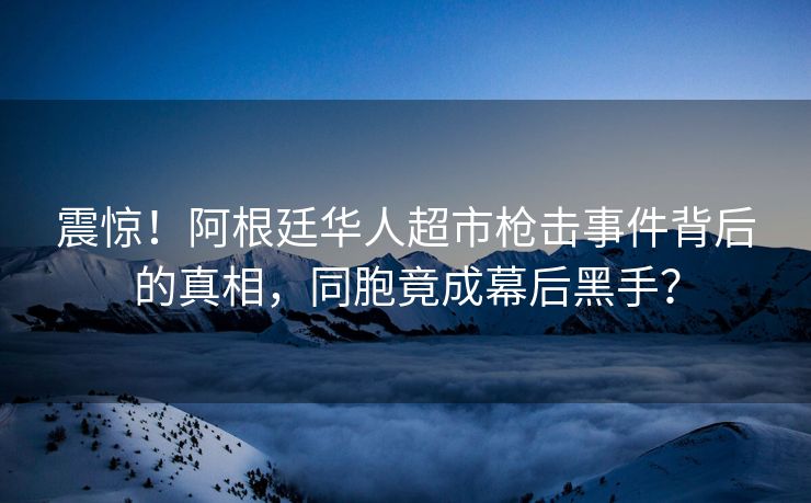 震惊！阿根廷华人超市枪击事件背后的真相，同胞竟成幕后黑手？