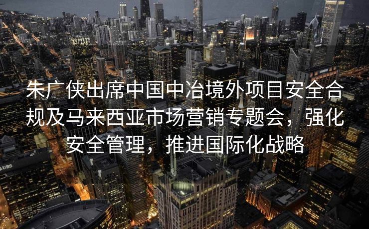 朱广侠出席中国中冶境外项目安全合规及马来西亚市场营销专题会，强化安全管理，推进国际化战略