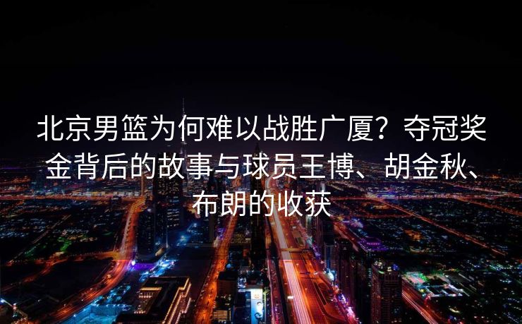 北京男篮为何难以战胜广厦？夺冠奖金背后的故事与球员王博、胡金秋、布朗的收获