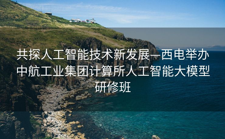 共探人工智能技术新发展—西电举办中航工业集团计算所人工智能大模型研修班