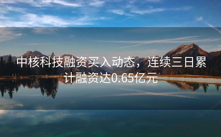 中核科技融资买入动态，连续三日累计融资达0.65亿元