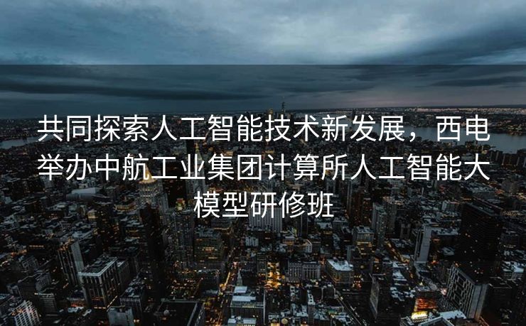 共同探索人工智能技术新发展，西电举办中航工业集团计算所人工智能大模型研修班