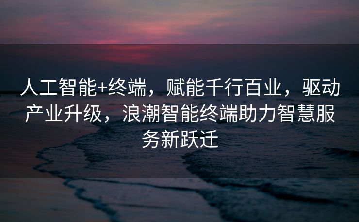 人工智能+终端，赋能千行百业，驱动产业升级，浪潮智能终端助力智慧服务新跃迁
