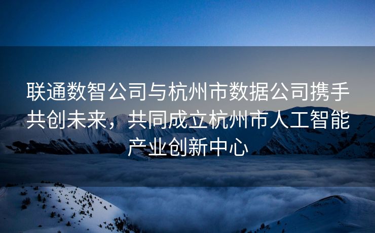 联通数智公司与杭州市数据公司携手共创未来，共同成立杭州市人工智能产业创新中心