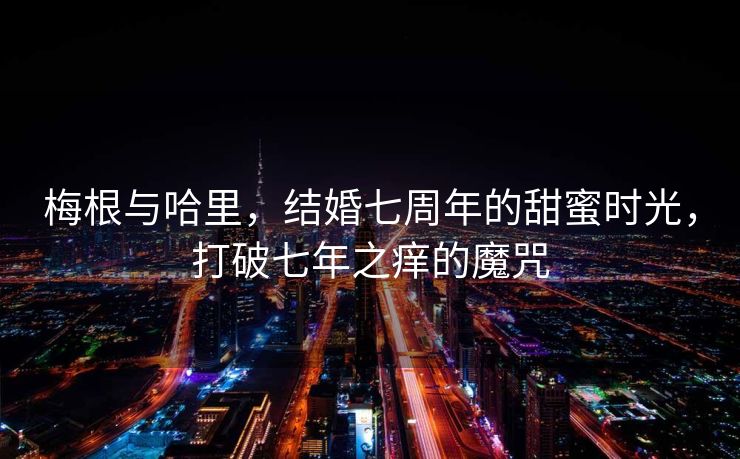 梅根与哈里，结婚七周年的甜蜜时光，打破七年之痒的魔咒