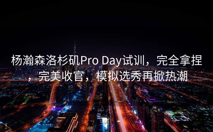 杨瀚森洛杉矶Pro Day试训，完全拿捏，完美收官，模拟选秀再掀热潮