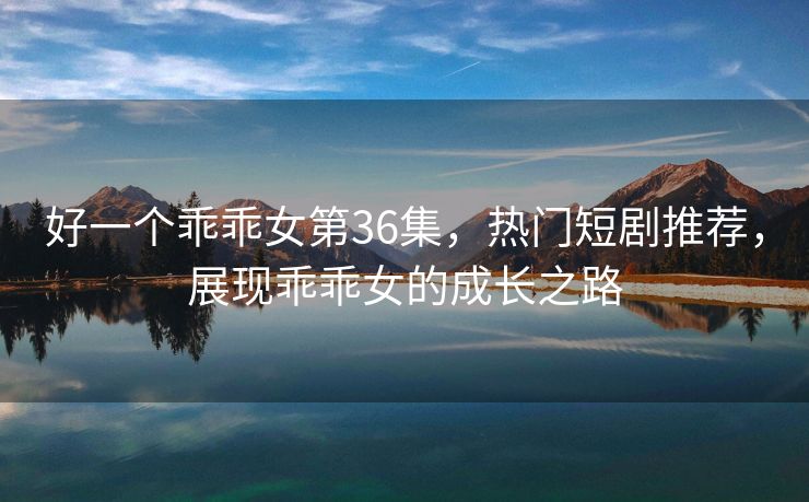 好一个乖乖女第36集，热门短剧推荐，展现乖乖女的成长之路