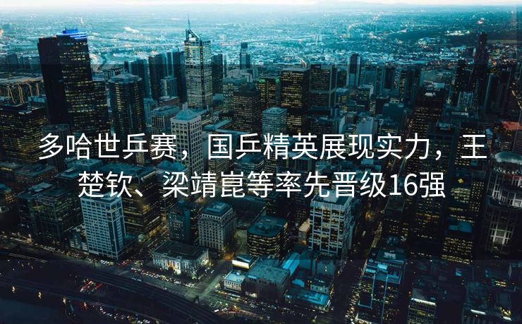 多哈世乒赛，国乒精英展现实力，王楚钦、梁靖崑等率先晋级16强
