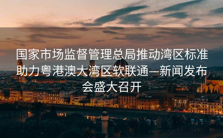 国家市场监督管理总局推动湾区标准助力粤港澳大湾区软联通—新闻发布会盛大召开