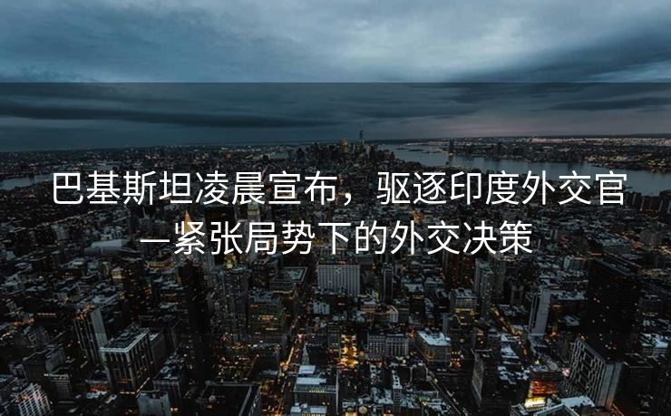 巴基斯坦凌晨宣布，驱逐印度外交官—紧张局势下的外交决策
