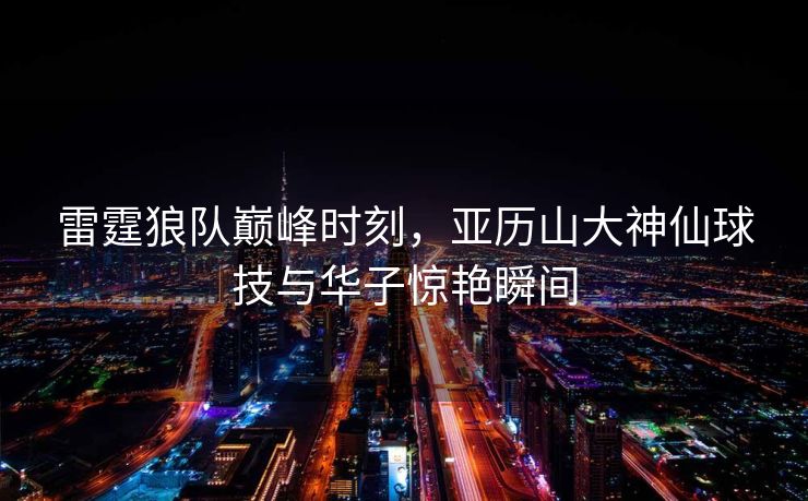 雷霆狼队巅峰时刻，亚历山大神仙球技与华子惊艳瞬间