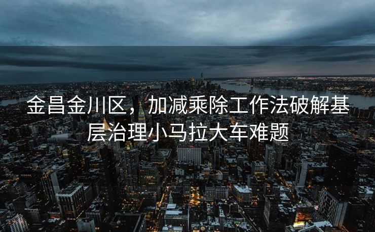 金昌金川区，加减乘除工作法破解基层治理小马拉大车难题