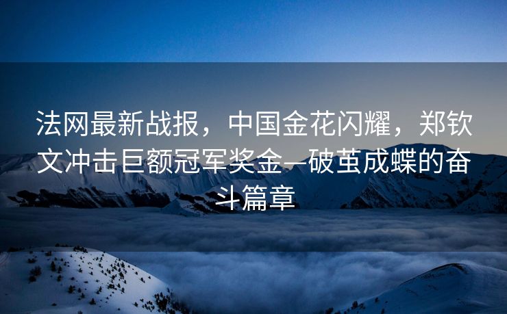 法网最新战报，中国金花闪耀，郑钦文冲击巨额冠军奖金—破茧成蝶的奋斗篇章
