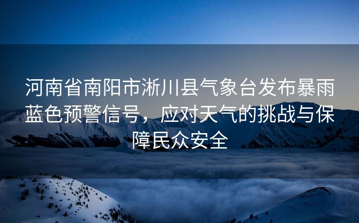 河南省南阳市淅川县气象台发布暴雨蓝色预警信号，应对天气的挑战与保障民众安全