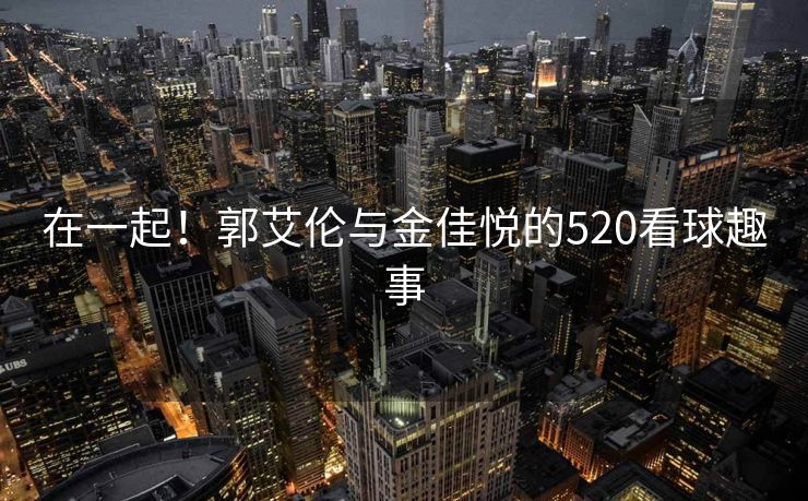 在一起！郭艾伦与金佳悦的520看球趣事