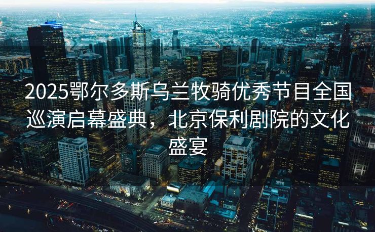 2025鄂尔多斯乌兰牧骑优秀节目全国巡演启幕盛典，北京保利剧院的文化盛宴