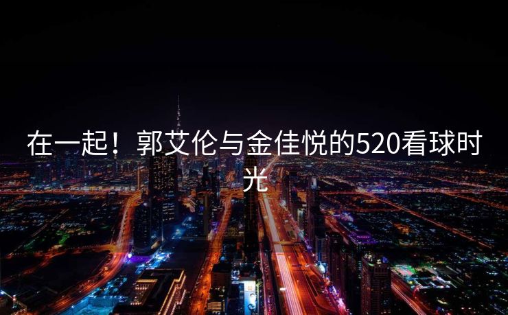 在一起！郭艾伦与金佳悦的520看球时光