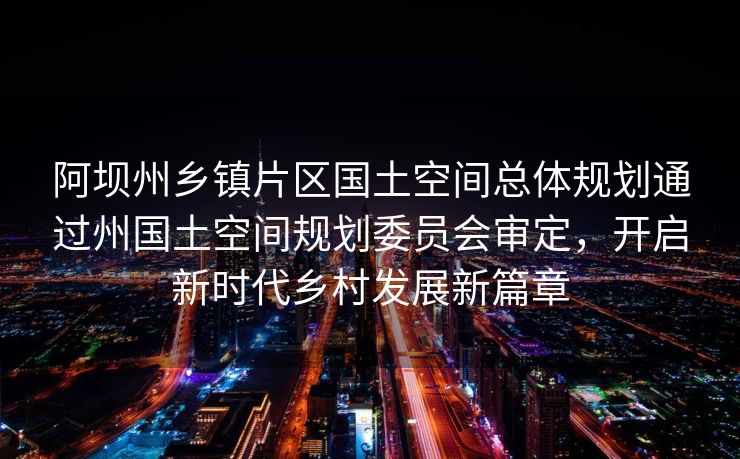 阿坝州乡镇片区国土空间总体规划通过州国土空间规划委员会审定，开启新时代乡村发展新篇章