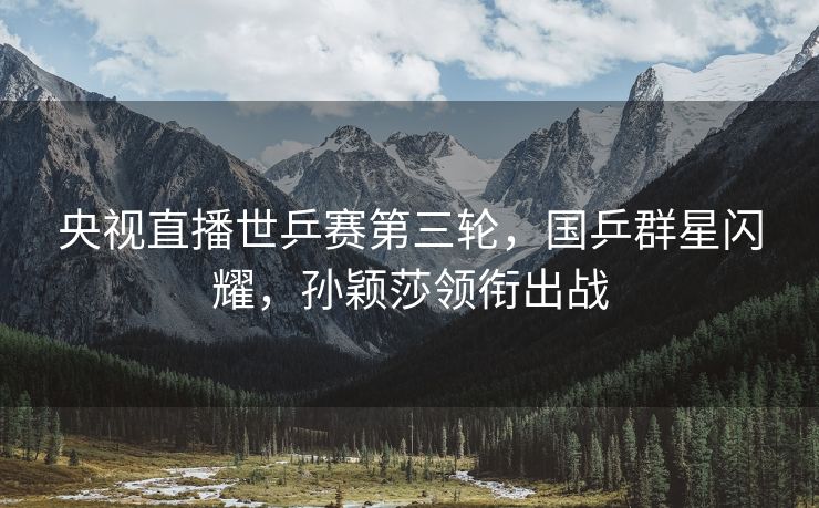 央视直播世乒赛第三轮，国乒群星闪耀，孙颖莎领衔出战