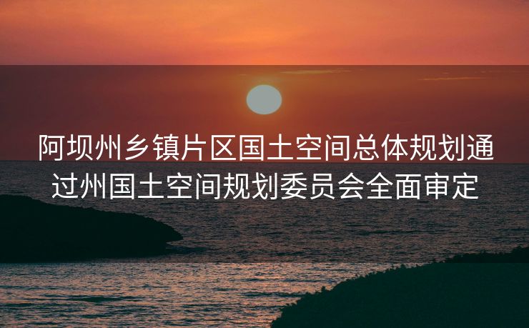 阿坝州乡镇片区国土空间总体规划通过州国土空间规划委员会全面审定